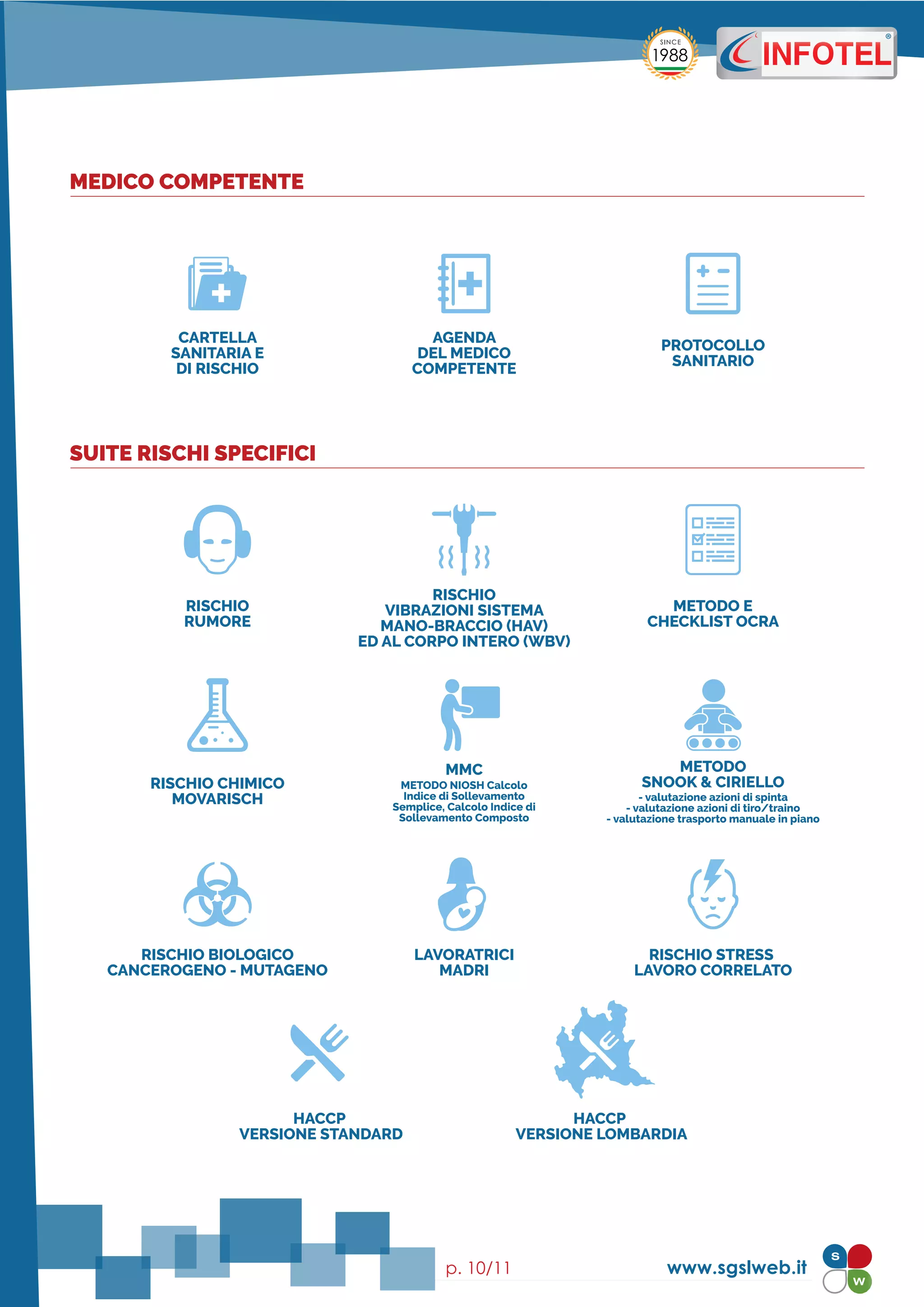RISCHIO
RUMORE
RISCHIO CHIMICO
MOVARISCH
RISCHIO BIOLOGICO
CANCEROGENO - MUTAGENO
HACCP
VERSIONE STANDARD
HACCP
VERSIONE LOMBARDIA
LAVORATRICI
MADRI
RISCHIO STRESS
LAVORO CORRELATO
METODO E
CHECKLIST OCRA
RISCHIO
VIBRAZIONI SISTEMA
MANO-BRACCIO (HAV)
ED AL CORPO INTERO (WBV)
www.sgslweb.itp. 10/11
CARTELLA
SANITARIA E
DI RISCHIO
AGENDA
DEL MEDICO
COMPETENTE
PROTOCOLLO
SANITARIO
MEDICO COMPETENTE
SUITE RISCHI SPECIFICI
MMC
METODO NIOSH Calcolo
Indice di Sollevamento
Semplice, Calcolo Indice di
Sollevamento Composto
METODO
SNOOK & CIRIELLO
- valutazione azioni di spinta
- valutazione azioni di tiro/traino
- valutazione trasporto manuale in piano
 