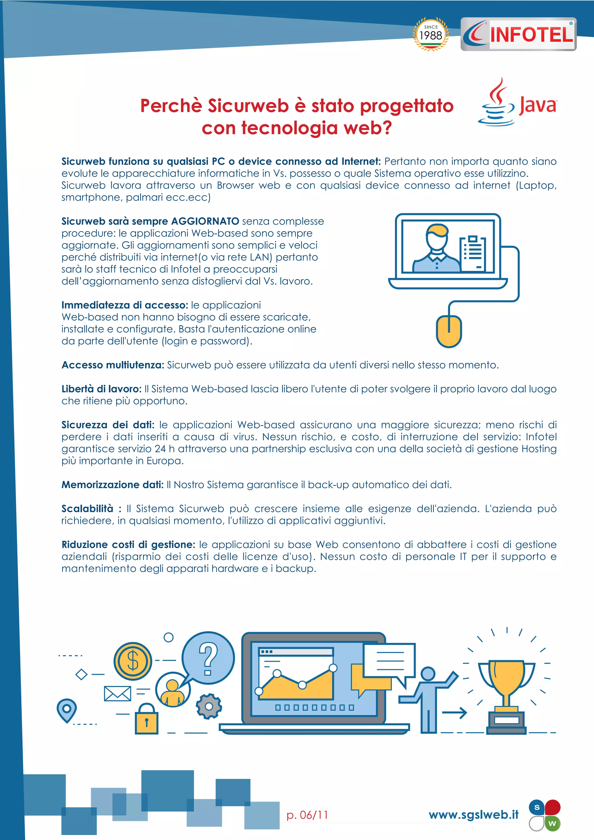 www.sgslweb.itp. 06/11
Sicurweb funziona su qualsiasi PC o device connesso ad Internet: Pertanto non importa quanto siano
evolute le apparecchiature informatiche in Vs. possesso o quale Sistema operativo esse utilizzino.
Sicurweb lavora attraverso un Browser web e con qualsiasi device connesso ad internet (Laptop,
smartphone, palmari ecc.ecc)
Sicurweb sarà sempre AGGIORNATO senza complesse
procedure: le applicazioni Web-based sono sempre
aggiornate. Gli aggiornamenti sono semplici e veloci
perché distribuiti via internet(o via rete LAN) pertanto
sarà lo staff tecnico di Infotel a preoccuparsi
dell’aggiornamento senza distogliervi dal Vs. lavoro.
Immediatezza di accesso: le applicazioni
Web-based non hanno bisogno di essere scaricate,
installate e configurate. Basta l'autenticazione online
da parte dell'utente (login e password).
Accesso multiutenza: Sicurweb può essere utilizzata da utenti diversi nello stesso momento.
Libertà di lavoro: Il Sistema Web-based lascia libero l'utente di poter svolgere il proprio lavoro dal luogo
che ritiene più opportuno.
Sicurezza dei dati: le applicazioni Web-based assicurano una maggiore sicurezza; meno rischi di
perdere i dati inseriti a causa di virus. Nessun rischio, e costo, di interruzione del servizio: Infotel
garantisce servizio 24 h attraverso una partnership esclusiva con una della società di gestione Hosting
più importante in Europa.
Memorizzazione dati: Il Nostro Sistema garantisce il back-up automatico dei dati.
Scalabilità : Il Sistema Sicurweb può crescere insieme alle esigenze dell'azienda. L'azienda può
richiedere, in qualsiasi momento, l'utilizzo di applicativi aggiuntivi.
Riduzione costi di gestione: le applicazioni su base Web consentono di abbattere i costi di gestione
aziendali (risparmio dei costi delle licenze d'uso). Nessun costo di personale IT per il supporto e
mantenimento degli apparati hardware e i backup.
Perchè Sicurweb è stato progettato
con tecnologia web?
 