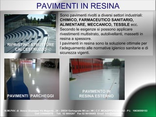 PAVIMENTI IN RESINA
                                              Sono pavimenti rivolti a diversi settori industriali:
                                              CHIMICO, FARMACEUTICO SANITARIO,
                                              ALIMENTARE, MECCANICO, TESSILE ecc.
                                              Secondo le esigenze si possono applicare
                                              rivestimenti multistrato, autolivellanti, massetti in
                                              resina a spessore.
  RIPRISTINO STRUTTURE                        I pavimenti in resina sono la soluzione ottimale per
     CALCESTRUZZO                             l’adeguamento alle normative igienico sanitarie e di
                                              sicurezza vigenti.




                                                               PAVIMENTO IN
  PAVIMENTI PARCHEGGI                                         RESINA ESTERNO


SI.MI.PAV. di Amico Giuseppe Via Magenta , 24 – 20024 Garbagnate Mil.se ( MI ) C.F. MCAGPP57S18IO86Z - P.I. 10636550153
                         Cell 3356889579 Tell. 02 9955267 Fax 02 99106065 Email info@simipav.it
 