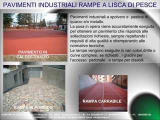 PAVIMENTI INDUSTRIALI RAMPE A LISCA DI PESCE
                                                             Pavimenti industriali a spolvero e pastina di
                                                             quarzo e/o metallo.
                                                             La posa in opera viene accuratamente eseguita
                                                             per ottenere un pavimento che risponda alle
                                                             sollecitazioni richieste, sempre rispettando i
                                                             requisiti di alta qualità e ottemperando alle
                                                             normative tecniche.
              PAVIMENTO IN                                   Le rampe vengono eseguite in vari colori,dritte o
             CALCESTRUZZO                                    curve compresi, se richiesti , i gradini per
                                                             l’accesso pedonale , e rampe per disabili.




                                                                        RAMPA CARRABILE
          RAMPA IN PORFIDO
SI.MI.PAV. di Amico Giuseppe Via Magenta , 24 – 20024 Garbagnate Mil.se ( MI ) Tel 3356889579 C.F. MCAGPP57S18IO86Z - P.I. 10636550153
                        Cell 3356889579 Tell. 02 9955267 Fax 02 99106065 Email info@simipav.it
 