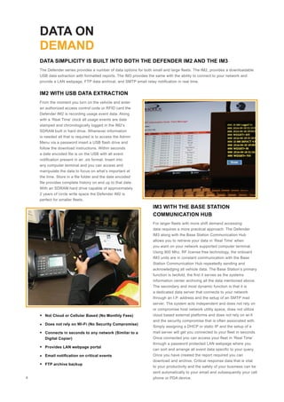 DATA ON
DEMAND
The Defender series provides a number of data options for both small and large fleets. The IM2, provides a downloadable
USB data extraction with formatted reports. The IM3 provides the same with the ability to connect to your network and
provide a LAN webpage, FTP data archival, and SMTP email relay notification in real time.
From the moment you turn on the vehicle and enter
an authorized access control code or RFID card the
Defender IM2 is recording usage event data. Along
with a ‘Real Time’ clock all usage events are date
stamped and chronologically logged in the IM2’s
SDRAM built in hard drive. Whenever information
is needed all that is required is to access the Admin
Menu via a password insert a USB flash drive and
follow the download instructions. Within seconds
a date encoded file is on the USB with all event
notification present in an .xls format. Insert into
any computer terminal and you can access and
manipulate the data to focus on what’s important at
the time. Store in a file folder and the date encoded
file provides complete history on and up to that date.
With an SDRAM hard drive capable of approximately
2 years of circle write space the Defender IM2 is
perfect for smaller fleets.
For larger fleets with more shift demand accessing
data requires a more practical approach. The Defender
IM3 along with the Base Station Communication Hub
allows you to retrieve your data in ‘Real Time’ when
you want on your network supported computer terminal.
Using 900 Mhz, RF license free technology, the onboard
IM3 units are in constant communication with the Base
Station Communication Hub repeatedly sending and
acknowledging all vehicle data. The Base Station’s primary
function is twofold, the first it serves as the systems
information center archiving all the data mentioned above.
The secondary and most dynamic function is that it is
a dedicated data server that connects to your network
through an I.P. address and the setup of an SMTP mail
server. The system acts independent and does not rely on
or compromise host network utility space, does not utilize
cloud based external platforms and does not rely on wi-fi
and the security compromise that is often associated with.
Simply assigning a DHCP or static IP and the setup of a
mail server will get you connected to your fleet in seconds.
Once connected you can access your fleet in ‘Real Time’
through a password protected LAN webpage where you
can sort and arrange all event data specific to your query.
Once you have created the report required you can
download and archive. Critical response data that is vital
to your productivity and the safety of your business can be
sent automatically to your email and subsequently your cell
phone or PDA device.
DATA SIMPLICITY IS BUILT INTO BOTH THE DEFENDER IM2 AND THE IM3
IM2 WITH USB DATA EXTRACTION
IM3 WITH THE BASE STATION
COMMUNICATION HUB
Not Cloud or Cellular Based (No Monthly Fees)
Does not rely on Wi-Fi (No Security Compromise)
Connects in seconds to any network (Similar to a
Digital Copier)
Provides LAN webpage portal
Email notification on critical events
FTP archive backup
4
 