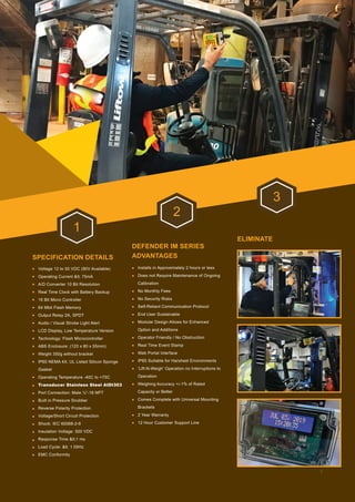 SPECIFICATION DETAILS
DEFENDER IM SERIES
ADVANTAGES
ELIMINATE
1
2
3
Voltage 12 to 55 VDC (90V Available)
Operating Current < 75mA
A/D Converter 10 Bit Resolution
Real Time Clock with Battery Backup
16 Bit Micro Controller
64 Mbit Flash Memory
Output Relay 2A, SPDT
Audio / Visual Strobe Light Alert
LCD Display, Low Temperature Version
Technology: Flash Microcontroller
ABS Enclosure: (120 x 80 x 55mm)
Weight 350g without bracket
IP65 NEMA 4X, UL Listed Silicon Sponge
Gasket
Operating Temperature -40C to +75C
Transducer Stainless Steel AIDI303
Port Connection: Male ¼”-18 NPT
Built in Pressure Snubber
Reverse Polarity Protection
Voltage/Short Circuit Protection
Shock: IEC 60068-2-6
Insulation Voltage: 500 VDC
Response Time <1 ms
Load Cycle: < 1 00Hz
EMC Conformity
Installs in Approximately 2 hours or less
Does not Require Maintenance of Ongoing
Calibration
No Monthly Fees
No Security Risks
Self-Reliant Communication Protocol
End User Sustainable
Modular Design Allows for Enhanced
Option and Additions
Operator Friendly / No Obstruction
Real Time Event Stamp
Web Portal Interface
IP65 Suitable for Harshest Environments
‘Lift-N-Weigh’ Operation no Interruptions to
Operation
Weighing Accuracy +/-1% of Rated
Capacity or Better
Comes Complete with Universal Mounting
Brackets
2 Year Warranty
12 Hour Customer Support Line
5
 