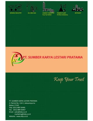 Keep Your Trust
MINING INDUSTRY OIL AND GAS CEMENT INDUSTRY
PULP & PAPER
POWER PLANT
PETRO CHEMICAL
REFINARY
PT. SUMBER KARYA LESTARI PRATAMA
Jl. Patriot No. 116 C, Jakasampurna
Bekasi 17145
Telp. (021) 889 56466
Fax. (021) 889 56467
Email : sales@sklp.co.id
marketing@sklp.co.id
Website : www.sklp.co.id
 
