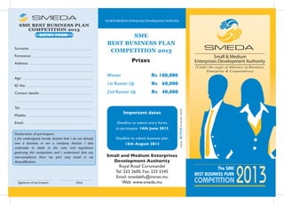The SME
BEST BUSINESS PLAN
2013COMPETITION
SME
BEST BUSINESS PLAN
COMPETITION 2013
Declaration of participant:
I, the undersigned, hereby declare that I do not already
own a business or am a company director. I also
undertake to abide to the rules and regulations
governing this competition and I understand that any
non-compliance from my part may entail in my
disqualification.
Important dates
Deadline to submit entry forms
to participate: 14th June 2013
Deadline to submit business plan:
15th August 2013
Small and Medium Enterprises
Development Authority
Royal Road Coromandel
Tel: 233 2600, Fax: 233 5545
Email: smedabfu@intnet.mu
Web: www.smeda.mu
Prizes
SME BEST BUSINESS PLAN
COMPETITION 2013
ENTRY FORM
Winner Rs 100,000
1st Runner Up Rs 60,000
2nd Runner Up Rs 40,000
Signature of participant Date
Surname:
Forename:
Address:
Age:
ID No:
Contact details:
Tel:
Mobile:
Email:
(Under the aegis of Ministry of Business,
Enterprise & Cooperatives)
 