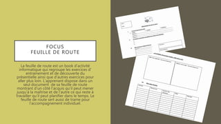 FOCUS
FEUILLE DE ROUTE
La feuille de route est un book d’activité
informatique qui regroupe les exercices d’
entrainement et de découverte du
présentielle ainsi que d’autres exercices pour
aller plus loin. L’apprenant dispose dans un
seul document de sa feuille de route
montrant d’un côté l’acquis qu’il peut mener
jusqu’à la maîtrise et de l’autre ce qui reste à
travailler qu’il peut planifier dans le temps. Le
feuille de route sert aussi de trame pour
l’accompagnement individuel.
 