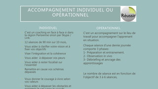 INDIVIDUEL
• C’est un coaching en face à face si dans
la région Parisienne sinon par Skype /
Link.
• 12 séances de 90 min sur 10 mois,
• Vous aider à clarifier votre vision et à
fixer vos objectifs
• Viser l'intégration et la cohérence
• Vous aider à dépasser vos peurs
• Vous aider à rester focalisé sur
l'essentiel
• Remettre en cause vos schémas
dépassés
• Vous donner le courage à vivre selon
vos valeurs
• Vous aider à dépasser les obstacles et
• C’est un accompagnement sur le lieu de
travail pour accompagner l’apprenant
en situation.
• Chaque séance d'une demie journée
comporte 3 phases:
1- Préparation et entrainement.
2- Observation in vivo
3- Débriefing et ancrage des
apprentissages.
• Le nombre de séance est en fonction de
l’objectif de 3 à 6 séances,
OPÉRATIONNEL
ACCOMPAGNEMENT INDIVIDUEL OU
OPÉRATIONNEL
 