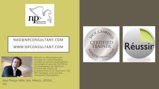 NAD@NPCONSULTANT.COM
WWW.NPCONSULTANT.COM
Nad est un développeur de
business en créant plusieurs
sociétés et activités ayant généré
de l’emploi et plus de 100mil€ et
un développeur de talents en
formant des milliers de
professionnels et en coachant + de
600 managers ainsi que des
champions Olympiques,
Nad Philips MBA, MA, MApSc, DFSSU,
DU
 