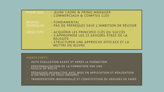 POUR QUI: - JEUNE CADRE & PRIMO MANAGER
- COMMERCIAUX & COMPTES CLÉS
NIVEAU: - FONDAMENTAL
PRÉREQUIS: - PAS DE PRÉREQUIS SAUF L’AMBITION DE RÉUSSIR
OBJECTIFS: - ACQUÉRIR LES PRINCIPES CLÉS DU SUCCÈS
- S’APPROPRIER LES 15 SAVOIRS-ÊTRES DE LA
RÉUSSITE
- STRUCTURER UNE APPROCHE EFFICACE ET LA
METTRE EN ŒUVRE
POINTS FORTS:
- AUTO ÉVALUATION AVANT ET APRÈS LA FORMATION
- PERSONNALISATION DE LA FORMATION PAR UNE
FEUILLE DE ROUTE
- PÉDAGOGIE INTERACTIVE AVEC MISE EN APPLICATION ET RÉALISATION
D’UN PROJET EN SOUS -GROUPES
- TRANSPOSITION INDIVIDUELLE ET CONSTITUTION DE GROUPES DE PAIRS
 