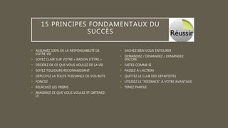 15 PRINCIPES FONDAMENTAUX DU
SUCCÈS
• ASSUMEZ 100% DE LA RESPONSABILITÉ DE
VOTRE VIE
• SOYEZ CLAIR SUR VOTRE « RAISON D’ÊTRE »
• DÉCIDEZ DE CE QUE VOUS VOULEZ DE LA VIE
• SOYEZ TOUJOURS RECONNAISSANT
• DÉPLOYEZ LA TOUTE PUISSANCE DE VOS BUTS
• FONCEZ
• RELÂCHEZ LES FREINS
• IMAGINEZ CE QUE VOUS VOULEZ ET OBTENEZ-
LE
• SACHEZ BIEN VOUS ENTOURER
• DEMANDEZ / DEMANDEZ / DEMANDEZ
ENCORE
• FAITES COMME SI
• PASSEZ À L’ACTION
• QUITTEZ LE CLUB DES DEFAITISTES
• UTILISEZ LE “FEEDBACK” À VOTRE AVANTAGE
• TENEZ PAROLE
 