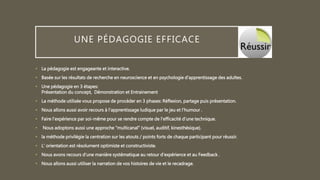 UNE PÉDAGOGIE EFFICACE
• La pédagogie est engageante et interactive.
• Basée sur les résultats de recherche en neuroscience et en psychologie d'apprentissage des adultes.
• Une pédagogie en 3 étapes:
Présentation du concept, Démonstration et Entrainement
• La méthode utilisée vous propose de procéder en 3 phases: Réflexion, partage puis présentation.
• Nous allons aussi avoir recours à l'apprentissage ludique par le jeu et l’humour .
• Faire l’expérience par soi-même pour se rendre compte de l'efficacité d'une technique.
• Nous adoptons aussi une approche "multicanal" (visuel, auditif, kinesthésique).
• la méthode privilégie la centration sur les atouts / points forts de chaque participant pour réussir.
• L' orientation est résolument optimiste et constructiviste.
• Nous avons recours d'une manière systématique au retour d’expérience et au Feedback .
• Nous allons aussi utiliser la narration de vos histoires de vie et le recadrage.
 