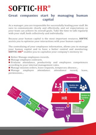 SOFTIC-HR®
Great companies start by managing human
capital
As a manager, you are responsible for successfully leading your staff. Be
sure to communicate clearly and effectively, and set expectations so
your team can achieve its overall goals. Take the time to talk regularly
with your staff, both collectively and individually.
Because your human capital is the most important resource, SOFTIC
assists you to optimize your interactions with your human capital.
The centralizing of your employees information, allows you to manage
your human capital and to have a better control and monitoring.
SOFTIC-HR®
enables you to capitalize your company's memory to:
Better Manage employees records.
Manage employee contracts.
Evaluate attendance, productivity and employees competences
according to your internal management rules.
Manage mission orders, leave requests, temporary absence...
Manage employee attendance: attendance record, leave,
permissions...
 