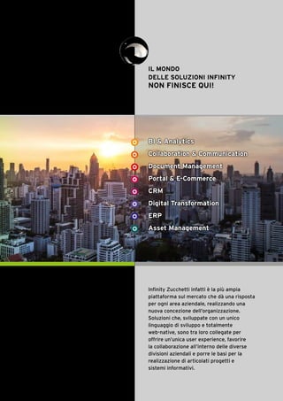 5
IL MONDO
DELLE SOLUZIONI INFINITY
NON FINISCE QUI!
Con Infinity Zucchetti
l’azienda diventa un vero
Virtual Workspace, un
luogo di lavoro virtuale,
accessibile ovunque con un
semplice Internet browser,
dove è possibile accedere
alle informazioni, eseguire
transazioni e collaborare
con gli utenti interni ed
esterni all’ecosistema
aziendale, semplificando
le attività quotidiane e
massimizzando l’efficienza.
BI & Analytics
Collaboration & Communication
Document Management
Portal & E-Commerce
CRM
Digital Transformation
ERP
Asset Management
Infinity Zucchetti infatti è la più ampia
piattaforma sul mercato che dà una risposta
per ogni area aziendale, realizzando una
nuova concezione dell’organizzazione.
Soluzioni che, sviluppate con un unico
linguaggio di sviluppo e totalmente
web-native, sono tra loro collegate per
offrire un’unica user experience, favorire
la collaborazione all’interno delle diverse
divisioni aziendali e porre le basi per la
realizzazione di articolati progetti e
sistemi informativi.
 