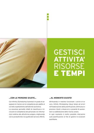 LOREMIPSUM
DOLOR SIT
AMET
CONSECTETUR
ADIPISCING
ELIT.
GESTISCI
ATTIVITA’
RISORSE
E TEMPI
…CON LE PERSONE GIUSTE…
Con Infinity ZScheduling l’azienda è in grado di as-
segnare le risorse con le competenze più adatte al
corretto espletamento dell’attività lavorativa.
La soluzione permette infatti di classificare e in-
crociare le competenze del personale e le informa-
zioni relative alle attività da svolgere, migliorando
così la produttività e la qualità del servizio offerto.
…AL MOMENTO GIUSTO!
Attribuendo in maniera funzionale i carichi di la-
voro, Infinity ZScheduling riduce tempi ed errori
nell’elaborazione della pianificazione, diminuisce e
previene ritardi o disservizi e consente di aumen-
tare la soddisfazione delle risorse umane.
In ogni momento è inoltre possibile intervenire
sulla pianificazione al fine di gestire le eccezioni
quotidiane.
 