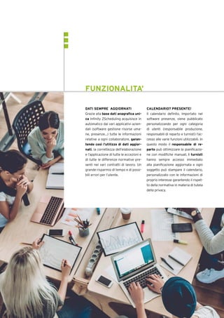 DATI SEMPRE AGGIORNATI
Grazie alla base dati anagrafica uni-
ca Infinity ZScheduling acquisisce in
automatico dai vari applicativi azien-
dali (software gestione risorse uma-
ne, presenze…) tutte le informazioni
relative a ogni collaboratore, garan-
tendo così l’utilizzo di dati aggior-
nati, la correttezza dell’elaborazione
e l’applicazione di tutte le eccezioni e
di tutte le differenze normative pre-
senti nei vari contratti di lavoro. Un
grande risparmio di tempo e di possi-
bili errori per l’utente.
CALENDARIO? PRESENTE!
Il calendario definito, importato nel
software presenze, viene pubblicato
personalizzando per ogni categoria
di utenti (responsabile produzione,
responsabili di reparto e turnisti) l’ac-
cesso alle varie funzioni utilizzabili. In
questo modo il responsabile di re-
parto può ottimizzare la pianificazio-
ne con modifiche manuali, i turnisti
hanno sempre accesso immediato
alla pianificazione aggiornata e ogni
soggetto può stampare il calendario,
personalizzato con le informazioni di
proprio interesse garantendo il rispet-
to della normativa in materia di tutela
della privacy.
FUNZIONALITA’
 