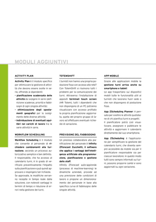 ACTIVITY PLAN
Activity Plan è il modulo specifico
per ottimizzare la gestione di attivi-
tà che devono essere svolte in se-
rie, offrendo ai dipendenti:
• pianificazione scadenzata delle
attività da svolgere in serie (defi-
nizione scadenze, priorità e fabbi-
sogni di ogni singola attività);
• ottimizzazione degli sposta-
menti geografici per lo svolgi-
mento delle diverse attività;
• individuazione di eventuali squi-
libri nei carichi di lavoro tra le
varie attività in serie.
WORKFLOW SCHEDULING
Workflow Scheduling è il modulo
che consente al personale di ri-
chiedere cambiamenti alla tur-
nazione, secondo un processo au-
torizzativo semplice e ben definito.
Il responsabile, che ha accesso al
calendario turni, è in grado di ve-
rificare preventivamente l’impatto
sulla pianificazione e può quindi ap-
provare o respingere tali richieste.
Se approvate, le modifiche verran-
no recepite in tempo reale dalla
soluzione, con notevoli vantaggi in
termini di tempo e riduzione di er-
rori nella gestione dei turni.
APP MOBILE
Grazie alle applicazioni mobile la
gestione turni arriva anche su
smartphone e tablet!
Le app trasportano sui dispositivi
mobili tutte le funzionalità utili ai
turnisti che lavorano fuori sede o
che non dispongono di postazione
fisse.
App ZScheduling Planner: è pen-
sata per snellire le attività quotidia-
ne di chi pianifica turni e progetti.
Il pianificatore potrà così visua-
lizzare, assegnare e pubblicare le
attività e aggiornare il calendario
direttamente dal suo smartphone.
App ZScheduling: è l’applicazio-
ne per semplificare la gestione del
calendario turni, che diventa sem-
pre accessibile da mobile sia per il
pianificatore responsabile sia per
ciascun lavoratore: in questo modo
tutti sono sempre informati sui tur-
ni, possono proporre cambi e sono
aggiornati su ogni variazione.
MODULI AGGIUNTIVI
TOTEMSHIFT
I turnisti non hanno una propria po-
stazione fissa con accesso alla rete?
Con TotemShift si risolvono tutti i
problemi per la comunicazione dei
turni. Attraverso l’installazione di
appositi terminali touch screen
(HR Totem), tutti i dipendenti che
non dispongono di un PC potranno
visualizzare con accesso profilato
la propria pianificazione aggiorna-
ta, quella del proprio gruppo di la-
voro ed effettuare eventuali richie-
ste di variazione.
PREVISIONE DEL FABBISOGNO
Un prezioso collaboratore alla pia-
nificazione del personale è Infinity
ZForecast Zucchetti, il software
che applica i vantaggi dell’intelli-
genza artificiale alla programma-
zione, pianificazione e gestione
dello staff.
Infinity ZForecast auto-apprende
(processo di machine-learning) le
dinamiche aziendali, procede ad
una previsione delle condizioni di
lavoro e propone un dimensiona-
mento del personale in base alla
specifica curva di fabbisogno delle
singole attività.
 