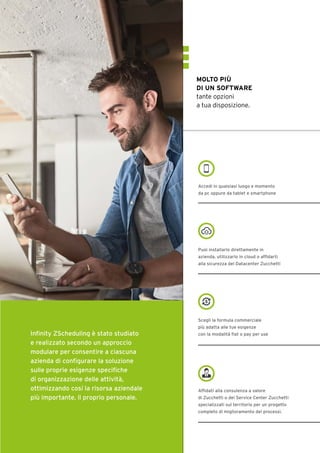 MOLTO PIÙ
DI UN SOFTWARE
tante opzioni
a tua disposizione.
Accedi in qualsiasi luogo e momento
da pc oppure da tablet e smartphone
Puoi installarlo direttamente in
azienda, utilizzarlo in cloud o affidarti
alla sicurezza del Datacenter Zucchetti
Scegli la formula commerciale
più adatta alle tue esigenze
con la modalità flat o pay per use
Affidati alla consulenza a valore
di Zucchetti o dei Service Center Zucchetti
specializzati sul territorio per un progetto
completo di miglioramento dei processi.
Infinity ZScheduling è stato studiato
e realizzato secondo un approccio
modulare per consentire a ciascuna
azienda di configurare la soluzione
sulle proprie esigenze specifiche
di organizzazione delle attività,
ottimizzando così la risorsa aziendale
più importante, il proprio personale.
 