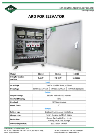 ARD	FOR	ELEVATOR	
	
Model	 SOJI10	 SOJI15	 SOJI25	
Using	for	traction	
machine	
5.5kW	 7.5-9kW	 11-16kW	
Input	
AC	Voltage	 380VAC	3-phase	±10%,	50/60Hz	
DC	Voltage	 60VDC	(5x12V7AH)	 60VDC(5x12V9AH)	 60VDC(5x12V12AH)	
Output	
Output	Voltage	 380VAC	3-Phase	±5%,	50/60Hz		
Inverter	Efficiency	 85%	
Overload	 105%	continuous	
Power	factor	 0.7	
Battery	
Battery	type	 Lead	acid	maintenance	free	battery	
Charger	type	 Smart	charging	build-in	3	stages	
Protections	
Output	Overload	&	Short	circuit	
Battery	low	&	Over	Voltage	
Dimension	(WxDxH)	 510	x	655	x	190	mm	
	 	
 