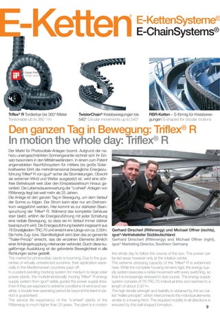 E-Ketten
®

E-KettenSysteme®
E-ChainSystems®

iF-Design Preis
iF-Design award

Triflex® R Tordierbar bis 360°/Meter
Torsionable ub to 360 °/m

TwisterChain® Kreisbewegungen bis
540° Circular movements up to 540°

RBR-Ketten – S-förmig für Kreisbewegungen S-shaped for circular motions

Den ganzen Tag in Bewegung: Triflex® R
In motion the whole day: Triflex® R
Der Markt für Photovoltaik-Anlagen boomt. Aufgrund der nahezu uneingeschränkten Sonnengarantie rechnet sich ihr Einsatz besonders in den Mittelmeerländern. In einem zum Patent
angemeldeten Nachführsystem für mittlere bis große Solarkraftwerke führt die mehrdimensional bewegliche Energiezuführung Triflex® R von igus® sicher die Stromleitungen. Obwohl
sie extremen Wind und Wetter ausgesetzt ist, wird eine störfreie Betriebszeit weit über den Einspeisezeitraum hinaus garantiert. Die Lebensdauererwartung der "s:wheel"-Anlagen von
RWenergy liegt bei weit mehr als 25 Jahren.
Die Anlage ist den ganzen Tag in Bewegung, um dem Verlauf
der Sonne zu folgen. Der Strom kann aber nur am Drehzentrum weggeführt werden. Hier kommt es zur stärksten Beanspruchung der Triflex® R. Während das komplette Gehäuse
starr bleibt, erfährt die Energiezuführung mit jeder Schaltung
eine radiale Bewegung, so dass sie im Verlauf immer stärker
beansprucht wird. Die Energiezuführung besteht insgesamt aus
78 Einzelgliedern TRC.70 und erreicht eine Länge von ca. 2,50m.
Die hohe Zug- bzw. Standfestigkeit wird über das so genannte
"Trailer-Prinzip" erreicht, das die einzelnen Elemente ähnlich
einer Anhängerkupplung miteinander verbindet. Durch diese kugelförmige Ausbildung ist die geforderte Beweglichkeit in alle
Richtungen sicher gestellt.
The market for photovoltaic plants is booming. Due to the guarantee of virtually unrestricted sunshine, their application especially in the Mediterranean countries pays off.
In a patent-pending tracking system for medium to large solar
power plants, the multidimensionally moving Triflex® R energy
supply system from igus® safely guides the power supply lines.
Even if they are exposed to extreme conditions of wind and weather, a trouble-free operating period far beyond the feed-in period is guaranteed.
The service life expectancy of the "s:wheel" plants of the
RWenergy is much higher than 25 years. The plant is in motion

Gerhard Dirscherl (RWenergy) und Michael Offner (rechts),
igus®-Vertriebsleiter Süddeutschland
Gerhard Dirscherl (RWenergy) and Michael Offner (right),
igus® Marketing Director, Southern Germany
the whole day to follow the course of the sun. The power can
be led away however only at the rotation center.
The extreme stressing capacity of the Triflex® R is evidenced
here. While the complete housing remains rigid, the energy supply system executes a radial movement with every switching, so
that it is increasingly stressed in due course. The energy supply
system consists of 78 TRC.70 individual links and reaches to a
length of about 2.50 m.
The high tensile strength and stability is obtained by the so-called "trailer principle", which interconnects the individual elements
similar to a towing hitch. The required mobility in all directions is
ensured by this ball-shaped formation.
9

 