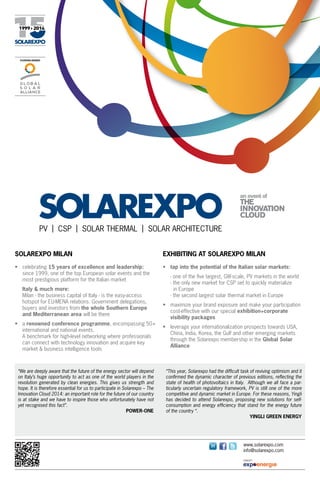PV  |  CSP  |  SOLAR THERMAL  |  SOLAR ARCHITECTURE
Solarexpo Milan

Exhibiting AT Solarexpo Milan

•	 celebrating 15 years of excellence and leadership:
	 since 1999, one of the top European solar events and the
most prestigious platform for the Italian market

•	 tap into the potential of the Italian solar markets:

	Italy & much more:
	 Milan - the business capital of Italy - is the easy-access
hotspot for EU-MENA relations. Government delegations,
buyers and investors from the whole Southern Europe
and Mediterranean area will be there
•	 a renowned conference programme, encompassing 50+
international and national events.
	 A benchmark for high-level networking where professionals
can connect with technology innovation and acquire key
market & business intelligence tools

“We are deeply aware that the future of the energy sector will depend
on Italy’s huge opportunity to act as one of the world players in the
revolution generated by clean energies. This gives us strength and
hope. It is therefore essential for us to participate in Solarexpo – The
Innovation Cloud 2014: an important role for the future of our country
is at stake and we have to inspire those who unfortunately have not
yet recognised this fact”.
POWER-ONE

	
	
	
	

- one of the five largest, GW-scale, PV markets in the world
- the only new market for CSP set to quickly materialize
  in Europe
- the second largest solar thermal market in Europe

•	 maximize your brand exposure and make your participation
cost-effective with our special exhibition+corporate
visibility packages
•	 leverage your internationalization prospects towards USA,
China, India, Korea, the Gulf and other emerging markets
through the Solarexpo membership in the Global Solar
Alliance

“This year, Solarexpo had the difficult task of reviving optimism and it
confirmed the dynamic character of previous editions, reflecting the
state of health of photovoltaics in Italy. Although we all face a particularly uncertain regulatory framework, PV is still one of the more
competitive and dynamic market in Europe. For these reasons, Yingli
has decided to attend Solarexpo, proposing new solutions for selfconsumption and energy efficiency that stand for the energy future
of the country “.
YINGLI GREEN ENERGY

www.solarexpo.com
info@solarexpo.com

 
