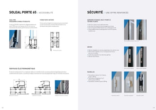 / 18 / 19
55
95
Ventouse sur ouvrant
Ventouse sur dormant Intégration ventouse sur ouvrant
SOLEAL PORTE 65 / ACCESSIBILITÉ SÉCURITÉ / UNE OFFRE RENFORCÉE
SEUIL PMR
(PERSONNES À MOBILITÉ RÉDUITE)
La porte SOLEAL répond à la réglementation du
seuil PMR avec une hauteur de 20 mm tout en
maintenant de hautes performances d’étanchéité.
FERME PORTE INTÉGRÉ
Ferme-porte intégré à la traverse haute du dormant
ou de l’ouvrant pour une discrète assistance à la
fermeture de la porte simple action.
SERRURES DE BASES, MULTI-POINTS À
TÊTIÈRE FILANTE
•	Serrure 1 point,½ tour pêne dormant
•	Serrures 2 et 3 points à verrouillage haut et bas
•	Serrure3pointsàtêtièrefilanteinox,àrelevageetàclé
•	Points additionnels et rallonges pour serrure 3 points
à têtière inox
GÂCHES
•	Gâches réglables en version polyamide et en version inox
•	Gâche libre réglable inox en remplacement de la
serrure à rouleau
•	Coffre de propreté à l’arrière des gâches
•	Gâches électriques
Ferme porte ouvrant
3.5
19.5
19.5
9
VENTOUSE ÉLECTROMAGNÉTIQUE
En version simple action (1 ou 2 vantaux), reliée à un contrôle d’accès, la ventouse électromagnétique permet la
condamnation de la porte. Le profilé qui intègre la ventouse sert aussi de poignée de tirage sur la hauteur de la porte.
Points additionnels avec têtière inox
Paumelle cachée
Gâche latérale réglable
Paumelle à clamer Paumelle en applique
Gâche centrale réglable
/ 19
PAUMELLES
•	Paumelles à clamer 2 et 3 lames
jusqu’à 180 kg
•	Paumelles en applique 2 et 3
lames jusqu’à 200 kg
•	Paumelles cachées jusqu’à 250 kg
 