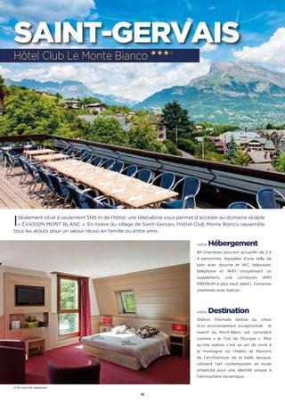 10
SAINT-GERVAIS
Idéalement situé à seulement 500 m de l’hôtel, une télécabine vous permet d’accéder au domaine skiable
« ÉVASION MONT BLANC ». En lisière du village de Saint-Gervais, l'Hôtel-Club Monte Bianco rassemble
tous les atouts pour un séjour réussi en famille ou entre amis.
votre Hébergement
84 chambres pouvant accueillir de 2 à
4 personnes, équipées d’une salle de
bain avec douche et WC, télévision,
téléphone et WIFI (moyennant un
supplément, une connexion WIFI
PREMIUM à plus haut débit). Certaines
chambres avec balcon.
votre Destination
Station thermale blottie au creux
d'un environnement exceptionnel : le
massif du Mont-Blanc est considéré
comme «  le Toit de l'Europe ». Plus
qu’une station c’est un art de vivre à
la montagne où chalets et fleurons
de l’architecture de la belle époque,
côtoient l’art contemporain en toute
simplicité pour une identité unique à
l’atmosphère dynamique.
Hôtel Club Le Monte Bianco ★★★(1)
(1) En cours de classement
 