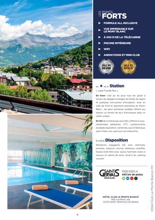 les + de la Station
« Label Famille Plus »
En hiver c’est du ski pour tous les goûts à
travers les alpages enneigés, les forêts de sapins
et quelques hors-pistes d’exception, avec en
toile de fond le spectacle grandiose du Mont-
Blanc… les deux domaines skiables offrent aux
skieurs un terrain de jeux d’envergure dans un
cadre unique.
En été de nombreuses activités s’offrent à vous :
randonnées pédestres, VTT, cyclotourisme,
escalade, équitation, via ferrata, saut à l’élastique,
sport d’eau vive, parcours accrobranche…
à votre Disposition
Réception, bagagerie, bar avec cheminée,
terrasse, solarium, piscine intérieure chauffée,
Espace bien-être avec sauna, hammam, bains à
remous et cabine de soins, local à ski, parking
couvert.
HôtelClubLeMonteBianco★★★
11
1000/2353 m
445 km de pistes
24 36 43 17
FORMULE ALL INCLUSIVE
VUE IMPRENABLE SUR
LE MONT BLANC
À 500 M DE LA TÉLÉCABINE
PISCINE INTÉRIEURE
WIFI
ANIMATIONS ET MINI-CLUB
ALL IN
GOLD
ALL IN
SILVER
LES
POINTS
FORTS
HÔTEL CLUB LE MONTE BIANCO
400 rue Mont Joly
74170 SAINT GERVAIS LES BAINS
 