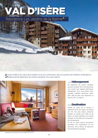 12
VAL D’ISÈRE
Située à 500 m du cœur de la station et de ses commerces, dans le quartier de la Balme, la Résidence
dispose de 82 logements de confort standard, tous avec balcon.
votre Hébergement
82 logements de confort standard,
pouvant accueillir de 3 à 10 personnes,
coin cuisine avec plaques électriques,
réfrigérateur, four micro-ondes, lave-
vaisselle, cafetière électrique, grille-
pain, salle de bain avec baignoire ou
douche, WC, TV, balcon.
votre Destination
Nichée au cœur de la Savoie, à
seulement 12 km de Tignes, Val d'Isère
est l'un des plus beaux domaines
skiables au monde avec 300 km de
pistes. La station bénéficie d'un climat
tempéré où l'architecture savoyarde y
est omniprésente.
En été ce cadre naturel d'exception
permettra aux randonneurs et aux
amoureux de la nature de découvrir
d’extraordinaires paysages.
Résidence Les Jardins de la Balme★(RT)
L’établissement est classé par Atout France Résidence de tourisme*
 