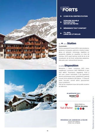 les + de la Station
À proximité :
Centre aquasportif situé à 400 m de la résidence,
garderies, snowparks, patinoire, initiation snake-
glisse et airboard, motoneige, baptême en
parapente, balades en raquettes ou chien de
traîneau, ULM, quad, karting, école de ski et de
snowboard, ski de fond, randonnées pédestres,
bike park, parc national de la Vanoise…
à votre Disposition
Réception / Salon, connexion WIFI (avec
supplément connexion WIFI PREMIUM à plus
haut débit). Ascenseurs, bagagerie, local à
skis avec casiers individuels (1 par logement),
laverie automatique (avec supplément), parking
couvert de la résidence (60 places - À réserver
avant l’arrivée), animal admis gratuitement
(sous conditions).
Prêt de fer à repasser et jeux de société, location
de télévision.
RésidenceLesJardinsdelaBalme★
13
1850/3500 m
300 km de pistes
15 33 22 10
À 500 M DU CENTRE STATION
DOMAINE SKIABLE
D’EXCEPTION,
300 KM DE PISTES
RÉSIDENCE TOUT CONFORT
TV, WIFI,
LINGE DE LIT INCLUS
en partenariat avec :
LES
POINTS
FORTS
RÉSIDENCE LES JARDINS DE LA BALME
Route de la Balme
73150 VAL D'ISERE
 