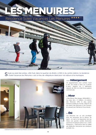 14
LES MENUIRES
Située au pied des pistes, côté Sud, dans le quartier du Brelin, à 100 m du centre station, la résidence
« Soleil Vacances les Menuires » est un lieu de villégiature idéal pour vos séjours à la montagne.
votre Hébergement
74 appartements tout confort, local
à skis. Du studio 2 pers. au 3 pièces
6 pers., répartis sur 2 bâtiments
séparés de 100 m à côté d’une galerie
commerciale.
en Hiver
« Mes Rêves, Mes Neiges, MENUIRES ! »
Au cœur des « 3 Vallées  », la station
des Menuires offre le plus grand
domaine skiable du monde : 600 km de
pur plaisir des Menuires à Val Thorens,
en passant par Méribel et Courchevel…
en Été
Les Menuires est un site privilégié
pour les amoureux de la nature, du
sport… et met à la disposition de ses
hôtes une grande variété d’activités
sportives et ludiques grâce à sa «  Carte
Multiloisirs  ». Bienvenue dans la Vallée
des Belleville, bienvenue aux amateurs
de Belle Vie…
Résidence Soleil Vacances Les Menuires ★★★★(RT)
L’établissement est classé par Atout France Résidence de tourisme****
 