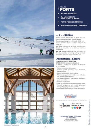 LES
POINTS
FORTS
les + de la Station
Centre sportif et bien-être de 4500 m2
avec
piscine, sauna, hammam, bains à remous…
Espace aqualudique et wellness de 3500  m2
.
Speed mountain (luge sur rail sur une piste de
1000 m).
En hiver Château de la glisse, boardercross,
balade en raquettes ou en traineau à chiens,
motoneige…
En été Balades pédestres ou à cheval, via
ferrata, escalade, canyoning, rafting, paintball,
tyrolienne, parcours accro-branches, VTT.
Animations  Loisirs
+ de 20 ACTIVITÉS SPORTIVES
ET DE LOISIRS (uniquement en été)
3 stations Les Menuires, St-Martin de Belleville
 Val Thorens.
- Accès remontées mécaniques.
- Centres sportifs (piscines, sauna, hammam,
bain à remous).
- Espace aqualudique des Bruyères.
- Fitness, aquagym, promenades avec le bureau
des guides, danse de salon.
- Fun parks intérieurs, trampolines extérieurs,
skate park roller.
- Spots jeunes 6/11 ans.
- Tir à l’arc, judo, tennis, terrains de basket, volley,
football, ping-pong, toro rodéo, pétanque,
mini-golf, jogging, tournois sportifs…
- Spectacles, animations nocturnes et concerts.
RésidenceLesMenuires★★★★(RT)
15
1850/2850 m
600 km de pistes
12 43 24 8
AU PIED DES PISTES
TV, LINGE DE LITS
ET DE TOILETTE INCLUS
PETITE PISCINE INTÉRIEURE
WIFI ET COFFRE-FORT GRATUITS
Centre sportif des Menuires
en partenariat avec :
RÉSIDENCE SOLEIL VACANCES
LES MENUIRES
Immeuble Le Brelin
73440 LES MENUIRES
 