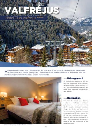 16
VALFRÉJUS
Entièrement rénové en 2016, l’établissement est situé à 50 m des pistes et des remontées mécaniques,
en plein cœur de la station. Valfréjus est l’harmonie parfaite entre authenticité et modernité, avec son
architecture parfaitement intégrée à la forêt environnante.
votre Hébergement
101 hébergements équipés de salle de
bain avec baignoire et sèche-cheveux ;
WC séparés (sauf chambres PMR) ; TV
SAT (une TV supplémentaire dans les
junior suite) téléphone, coffre-fort et
WiFi gratuits.
votre Destination
Très loin de l’esprit des stations
«  béton  », Valfrejus s’intègre
parfaitement à son environnement
et offre tous les atouts d’une station
village au design particulièrement
harmonieux avec un parc de remontées
mécaniques refait à neuf à hauteur de
80 % au cours des 4 dernières années.
Station à taille humaine, tout s’y fait à
pied ; vous n’êtes jamais loin de votre
école de ski, des commerces ou du
départ des pistes.
Hôtel Club Valfréjus ★★★(RT)
L’établissement est classé par Atout France Résidence de tourisme***
 