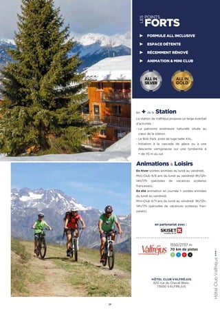 LES
POINTS
FORTS
les + de la Station
La station de Valfréjus propose un large éventail
d’activités :
- La patinoire extérieure naturelle située au
cœur de la station.
- Le Bob Park, piste de luge taille XXL.
- Initiation à la cascade de glace ou à une
descente vertigineuse sur une tyrolienne à
+ de 70 m du sol
Animations  Loisirs
En hiver soirées animées du lundi au vendredi.
Mini-Club 4/8 ans du lundi au vendredi 9h/12h-
14h/17h (périodes de vacances scolaires
françaises).
En été animation en journée + soirées animées
du lundi au vendredi.
Mini-Club 4/11 ans du lundi au vendredi  9h/12h-
14h/17h (périodes de vacances scolaires fran-
çaises).
HôtelClubValfréjus★★★(RT)
17
FORMULE ALL INCLUSIVE
ESPACE DÉTENTE
RÉCEMMENT RÉNOVÉ
ANIMATION  MINI CLUB
1550/2737 m
70 km de pistes
3 11 6 4
ALL IN
GOLD
ALL IN
SILVER
en partenariat avec :
HÔTEL CLUB VALFRÉJUS
820 rue du Cheval Blanc
73500 VALFREJUS
 