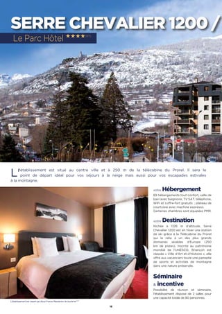 18
SERRE CHEVALIER 1200 /
L'établissement est situé au centre ville et à 250 m de la télécabine du Prorel. Il sera le
point de départ idéal pour vos séjours à la neige mais aussi pour vos escapades estivales
à la montagne.
votre Hébergement
69 hébergements tout confort, salle de
bain avec baignoire, TV SAT, téléphone,
WiFi et coffre-fort gratuits  ; plateau de
courtoisie avec machine expresso.
Certaines chambres sont équipées PMR.
votre Destination
Nichée à 1326 m d’altitude, Serre
Chevalier 1200 est en hiver une station
de ski grâce à la Télécabine du Prorel
qui la relie à un des plus grands
domaines skiables d’Europe (250
km de pistes). Inscrite au patrimoine
mondial de l’UNESCO, Briançon est
classée « Ville d’Art et d’Histoire », elle
offre aux vacanciers toute une panoplie
de sports et activités de montagne
dans une nature préservée.
Séminaire
 incentive
Possibilité de réunion et séminaire,
l'établissement dispose de 2 salles pour
une capacité totale de 80 personnes.
Le Parc Hôtel ★★★★(RT)
L’établissement est classé par Atout France Résidence de tourisme****
 