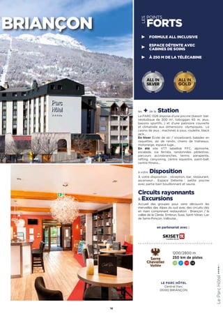 LES
POINTS
FORTS
les + de la Station
Le PARC 1326 dispose d’une piscine (bassin  bal-
néoludique de 300 m2
, toboggan 65 m, jeux,
bassins sportifs…) et d’une patinoire couverte
et climatisée aux dimensions olympiques. Le
casino de jeux : machines à sous, roulette, black
jack…
En hiver École de ski / snowboard, balades en
raquettes, ski de rando, chiens de traîneaux,
motoneige, espace luge…
En été site VTT labellisé FFC, alpinisme,
escalade, via ferrata, randonnées pédestres,
parcours accrobranches, tennis, parapente,
rafting, canyoning, centre équestre, paint-ball,
centre fitness...
à votre Disposition
À votre disposition : réception, bar, restaurant,
ascenseur… Espace Détente : petite piscine
avec partie bain bouillonnant et sauna.
Circuits rayonnants
 Excursions
Accueil des groupes pour venir découvrir les
merveilles des Alpes du sud avec des circuits clés
en main comprenant restauration : Briançon / la
vallée de la Clarée, Embrun, Suse, Saint-Véran, Lac
de Serre-Ponçon, Vallouise… LeParcHôtel★★★★(RT)
19
BRIANÇON
FORMULE ALL INCLUSIVE
ESPACE DÉTENTE AVEC
CABINES DE SOINS
À 250 M DE LA TÉLÉCABINE
1200/2800 m
250 km de pistes
23 31 39 14
ALL IN
GOLD
ALL IN
SILVER
en partenariat avec :
LE PARC HÔTEL
Central Parc
05100 BRIANÇON
 
