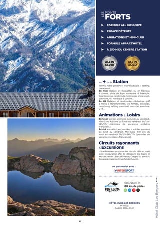 LES
POINTS
FORTS
les + de la Station
Tennis, halte garderie « les P’tits loups », karting,
parapente…
En hiver Balade en Raquettes ou en traineau
à chiens, piste de luge snowpark  freestyle,
boardercross, randonnée motoneige, snowscoot,
patinoire, ski nordique à Larche…
En été Balades et randonnées pédestres, golf
9 trous à Barcelonnette, via ferrata, escalade,
canyoning, rafting, paintball, parcours aventure,
VTT…
Animations  Loisirs
En hiver soirées animées du lundi au vendredi.
Mini-Club 4/8 ans du lundi au vendredi 9h/12h-
14h/17h (périodes de vacances scolaires
françaises).
En été animation en journée + soirées animées
du lundi au vendredi. Mini-Club 4/11 ans du
lundi au vendredi 9h/12h-14h/17h (périodes de
vacances scolaires françaises).
Circuits rayonnants
 Excursions
L’établissement propose des circuits clés en main
avec restauration afin de découvrir les Alpes et
leurs richesses : Barcelonnette, Gorges du Verdon,
Escapade italienne (marché de Cuneo)…
HôtelClubLesBergers★★★(RT)
21
FORMULE ALL INCLUSIVE
ESPACE DÉTENTE
ANIMATIONS ET MINI-CLUB
FORMULE APPART’HOTEL
À 250 M DU CENTRE STATION
1500/2600 m
180 km de pistes
16 26 33 5
ALL IN
GOLD
ALL IN
SILVER
en partenariat avec :
HÔTEL CLUB LES BERGERS
Praloup
04400 PRALOUP
 