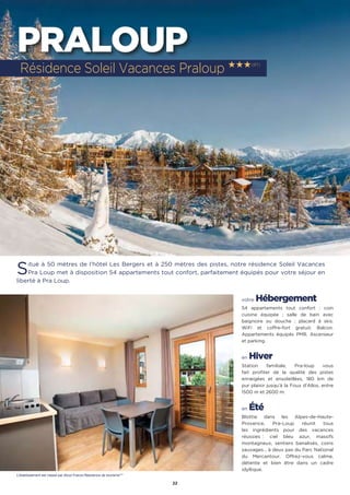 22
PRALOUP
Situé à 50 mètres de l’hôtel Les Bergers et à 250 mètres des pistes, notre résidence Soleil Vacances
Pra Loup met à disposition 54 appartements tout confort, parfaitement équipés pour votre séjour en
liberté à Pra Loup.
votre Hébergement
54 appartements tout confort : coin
cuisine équipée ; salle de bain avec
baignoire ou douche ; placard à skis.
WiFi et coffre-fort gratuit. Balcon.
Appartements équipés PMR. Ascenseur
et parking.
en Hiver
Station familiale, Pra-loup vous
fait profiter de la qualité des pistes
enneigées et ensoleillées, 180 km de
pur plaisir jusqu’à la Foux d’Allos, entre
1500 m et 2600 m.
en Été
Blottie dans les Alpes-de-Haute-
Provence, Pra-Loup réunit tous
les ingrédients pour des vacances
réussies : ciel bleu azur, massifs
montagneux, sentiers banalisés, coins
sauvages… à deux pas du Parc National
du Mercantour. Offrez-vous calme,
détente et bien être dans un cadre
idyllique.
Résidence Soleil Vacances Praloup ★★★(RT)
L’établissement est classé par Atout France Résidence de tourisme***
 