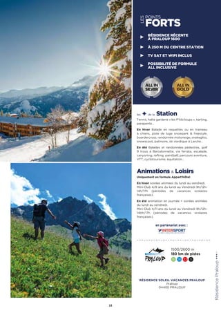 LES
POINTS
FORTS
les + de la Station
Tennis, halte garderie « les P’tits loups », karting,
parapente…
En hiver Balade en raquettes ou en traineau
à chiens, piste de luge snowpark  freestyle,
boardercross, randonnée motoneige, snakegliss,
snowscoot, patinoire, ski nordique à Larche…
En été Balades et randonnées pédestres, golf
9 trous à Barcelonnette, via ferrata, escalade,
canyoning, rafting, paintball, parcours aventure,
VTT, cyclotourisme, équitation…
Animations  Loisirs
Uniquement en formule Appart’Hôtel
En hiver soirées animées du lundi au vendredi.
Mini-Club 4/8 ans du lundi au Vendredi 9h/12h-
14h/17h (périodes de vacances scolaires
françaises).
En été animation en journée + soirées animées
du lundi au vendredi.
Mini-Club 4/11 ans du lundi au Vendredi 9h/12h-
14Hh/17h (périodes de vacances scolaires
françaises). RésidencePraloup★★★(RT)
23
RÉSIDENCE RÉCENTE
À PRALOUP 1600
À 250 M DU CENTRE STATION
TV SAT ET WIFI INCLUS
POSSIBILITÉ DE FORMULE
ALL INCLUSIVE
ALL IN
GOLD
ALL IN
SILVER
1500/2600 m
180 km de pistes
16 26 33 5
en partenariat avec :
RÉSIDENCE SOLEIL VACANCES PRALOUP
Praloup
04400 PRALOUP
 