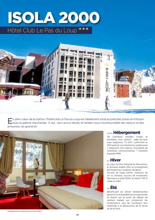 24
ISOLA 2000
En plein cœur de la station, l'hôtel club Le Pas du Loup est idéalement situé au pied des pistes et mitoyen
avec la galerie marchande.  Il  est,  sans aucun doute, le rendez-vous incontournable des skieurs et des
amoureux du grand air.
votre Hébergement
116 chambres doubles, triples et
familiales, tout confort : salle de bain
avec baignoire, TV SAT, coffre-fort et
WiFigratuit.Leschambres«supérieures
» disposent d’un balcon. Possibilité de
chambres communicantes. 1 chambre
équipée PMR.
en Hiver
Au cœur du Parc National du Mercantour,
le domaine skiable offre un enneigement
permanent aux amateurs de glisse.
Fervent de neige fraîche, champion de
ski ou terrasse, accrocs de snowboard,
Bienvenue à Isola 2000, la station 100 %
neige et soleil.
en Été
Bénéficiant du climat méditerranéen
garantd’unensoleillementexceptionnel,
la station est le point de départ de
sentiers balisés qui conduiront les
randonneurs vers les nombreux lacs
d’altitude à la découverte de la faune
et de la flore.
Hôtel Club Le Pas du Loup ★★★
L’établissement est classé par Atout France Hôtel***
 
