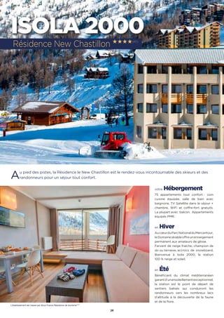 26
ISOLA 2000
Au pied des pistes, la Résidence le New Chastillon est le rendez-vous incontournable des skieurs et des
randonneurs pour un séjour tout confort.
votre Hébergement
75 appartements tout confort : coin
cuisine équipée, salle de bain avec
baignoire, TV Satellite dans le séjour +
chambre, WiFi et coffre-fort gratuits.
La plupart avec  balcon.  Appartements
équipés PMR.
en Hiver
AucœurduParcNationalduMercantour,
leDomaineskiableoffreunenneigement
permanent aux amateurs de glisse.
Fervent de neige fraîche, champion de
ski ou terrasse, accrocs  de  snowboard,
Bienvenue à Isola 2000, la station
100 % neige et soleil.
en Été
Bénéficiant du climat méditerranéen
garantd’unensoleillementexceptionnel,
la station est le point de départ de
sentiers balisés qui conduiront les
randonneurs vers les nombreux lacs
d’altitude à la découverte de la faune
et de la flore.
Résidence New Chastillon ★★★★(RT)
L’établissement est classé par Atout France Résidence de tourisme****
 