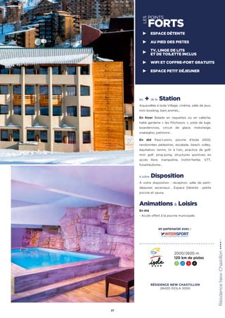 LES
POINTS
FORTS
les + de la Station
Aquavallée à Isola Village, cinéma, salle de jeux,
mini bowling, bars animés…
En hiver Balade en raquettes ou en calèche,
halte garderie «  les Pitchouns  », piste de luge,
boardercross, circuit de glace, motoneige,
snakegliss, patinoire…
En été Pass’Loisirs, piscine d’Isola 2000,
randonnées pédestres, escalade, beach volley,
équitation, tennis, tir à l’arc, practice de golf,
mini golf, ping-pong, structures sportives en
accès libre, trampoline, trottin’herbe, VTT,
funambulisme…
à votre Disposition
À votre disposition : réception, salle de petit-
déjeuner, ascenseur… Espace Détente : petite
piscine et sauna.
Animations  Loisirs
En été
- Accès offert à la piscine municipale.
RésidenceNewChastillon★★★★(RT)
27
ESPACE DÉTENTE
AU PIED DES PISTES
TV, LINGE DE LITS
ET DE TOILETTE INCLUS
WIFI ET COFFRE-FORT GRATUITS
ESPACE PETIT DÉJEUNER
2000/2600 m
120 km de pistes
7 21 9 4
en partenariat avec :
RÉSIDENCE NEW CHASTILLON
06420 ISOLA 2000
 