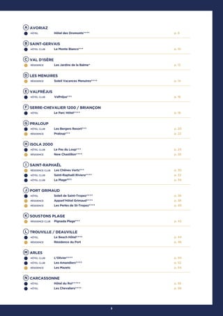 3
A AVORIAZ
HÔTEL Hôtel des Dromonts★★★★ p. 8
B SAINT-GERVAIS
HÔTEL CLUB Le Monte Bianco★★★ p. 10
C VAL D'ISÈRE
RÉSIDENCE Les Jardins de la Balme★ p. 12
D LES MENUIRES
RÉSIDENCE Soleil Vacances Menuires★★★★ p. 14
E VALFRÉJUS
HÔTEL CLUB Valfréjus★★★ p. 16
F SERRE-CHEVALIER 1200 / BRIANÇON
HÔTEL Le Parc Hôtel★★★★ p. 18
G PRALOUP
HÔTEL CLUB Les Bergers Resort★★★
RÉSIDENCE Praloup★★★
p. 20
p. 22
H ISOLA 2000
HÔTEL CLUB Le Pas du Loup★★★
RÉSIDENCE New Chastillon★★★★
p. 24
p. 26
I SAINT-RAPHAËL
RÉSIDENCE CLUB Les Chênes Verts★★★
HÔTEL CLUB Saint-Raphaël Riviera★★★★
HÔTEL CLUB La Plage(ECC)
p. 30
p. 32
p. 34
J PORT GRIMAUD
HÔTEL Soleil de Saint-Tropez★★★★
RÉSIDENCE Appart'Hôtel Grimaud★★★★
RÉSIDENCE Les Perles de St-Tropez★★★★
p. 36
p. 38
p. 40
K SOUSTONS PLAGE
RÉSIDENCE CLUB Pignada Plage★★★ p. 42
L TROUVILLE / DEAUVILLE
HÔTEL Le Beach Hôtel★★★★
RÉSIDENCE Résidence du Port
p. 44
p. 46
M ARLES
HÔTEL CLUB L'Olivier★★★★
HÔTEL CLUB Les Amandiers★★★★
RÉSIDENCE Les Mazets
p. 50
p. 52
p. 54
N CARCASSONNE
HÔTEL Hôtel du Roi★★★★★
HÔTEL Les Chevaliers★★★★
p. 56
p. 58
 