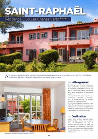 30
SAINT-RAPHAËL
A10 minutes du centre-ville de Saint-Raphaël, parfaitement situé le long de la corniche d’Or, Les Chênes
Verts vous garantit un séjour reposant et ensoleillé face à la mer.
votre Hébergement
116 hébergements climatisés, disposant
d’une kitchenette équipée ; d’une salle
de bain avec baignoire ou douche, TV,
wifi et coffre fort gratuit. En rez-de-
jardin avec terrasse ou à l’étage avec
balcon.
Les appartements sont répartis sur
3 hameaux : « Mimosas », « l’Esterel »
et « Les Roches Rouges » et peuvent
accueillir de 2 à 5 personnes.
De nombreux équipements pour toute
la famille : une piscine extérieure, une
pataugeoire, un terrain multiports, un
terrain de pétanque et un accès direct
à la plage par un souterrain public.
votre Destination
Situé à 5 km de Saint-Raphaël, célèbre
station balnéaire animée par son centre
ville, ses commerces, son port de
plaisance et son casino, ce petit coin
de paradis est idéalement situé pour
découvrir les magnifiques plages de sable
fin de la Côte d’Azur ainsi que ses villages
pittoresques.
Résidence Club Les Chênes Verts ★★★(RT)
L’établissement est classé par Atout France Résidence de tourisme***
 