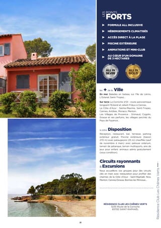 les + de la Ville
En mer Balades en bateau sur l’île de Lérins,
L’Esterel, Saint-Tropez…
Sur terre La Corniche d’Or : route panoramique
longeant l’Esterel et reliant Fréjus à Cannes.
La Côte d’Azur : Sainte-Maxime, Saint-Tropez,
Cannes, Antibes, Monaco, Menton.
Les Villages de Provence : Grimaud, Cogolin,
Grasse et ses parfums, les villages perchés du
Pays de Fayence…
à votre Disposition
Réception, restaurant, bar, terrasse, parking
extérieur gratuit. Piscine extérieure (bassin
270 m) avec pataugeoire (25 m) chauffée (sauf
de novembre à mars) avec pelouse solarium,
terrain de pétanque, terrain multisports, aire de
jeux pour enfant. animaux admis gratuitement
(sous condition).
Circuits rayonnants
 Excursions
Nous accueillons vos groupes pour des circuits
clés en main avec restauration pour profiter des
charmes de la Côte d’Azur : Saint-Raphaël, Nice,
Menton, Cannes/Grasse, Bormes les Mimosas…
RésidenceClubLesChênesVerts★★★(RT)
31
LES
POINTS
FORTS
FORMULE ALL INCLUSIVE
HÉBERGEMENTS CLIMATISÉS
ACCÈS DIRECT À LA PLAGE
PISCINE EXTÉRIEURE
ANIMATIONS ET MINI-CLUB
AU CŒUR D'UN DOMAINE
DE 3 HECTARES
ALL IN
GOLD
ALL IN
SILVER
RÉSIDENCE CLUB LES CHÊNES VERTS
3235 Route de la Corniche
83700 SAINT RAPHAËL
 