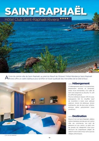 32
SAINT-RAPHAËL
A5 km du centre-ville de Saint Raphaël, au pied du Massif de l’Esterel, l’Hôtel Résidence Saint-Raphaël
Riviera offre un cadre idyllique pour profiter en toute quiétude des merveilles de la Côte d’Azur.
votre Hébergement
17 hébergements pour 2 à 6 personnes,
entièrement rénovés et climatisés,
dotés d’une kitchenette, d’un salle de
bain avec baignoire ou douche, TV, wifi
et coffre-fort gratuit.
Piscine extérieure (bassin 270 m) avec
pataugeoire (25 m) chauffée (sauf
de novembre à mars) avec pelouse
solarium, terrain de pétanque, terrain
multisports, aire de jeux pour enfants,
animaux admis gratuitement (sous
condition).
votre Destination
Situé à 5 km de Saint-Raphaël, célèbre
station balnéaire animée par son centre
ville, ses commerces, son port de
plaisance et son casino, ce petit coin
de paradis est idéalement situé pour
découvrir les magnifiques plages de
sable fin de la Côte d’Azur ainsi que ses
villages pittoresques.
Hôtel Club Saint-Raphaël Riviera ★★★★(1)
(1) En cours de classement
 