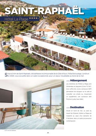 34
SAINT-RAPHAËL
Situé à 5 Km de Saint-Raphaël, cité balnéaire incontournable de la Côte d’Azur, l’hôtel de la plage, construit
en 2020, vous accueille dans un cadre exceptionnel, pour un séjour inoubliable au bord de la mer.
votre Hébergement
Les chambres de l’Hôtel La Plage sont
climatisées et disposent d’une TV SAT,
d’un coffre-fort, d’une connexion WIFI
permettant de naviguer sur le web et
consulter vos emails ou, moyennant
un supplément, une connexion Wifi
Premium à plus haut débit.
votre Destination
Située en bord de mer, au pied du
massif de l’Esterel, l’Hôtel La Plage est
implanté au cœur d’un domaine de
3 hectares, dans un cadre provençal et
contemporain.
Hôtel La Plage ★★★★(1)
(1) En cours de classement
 
