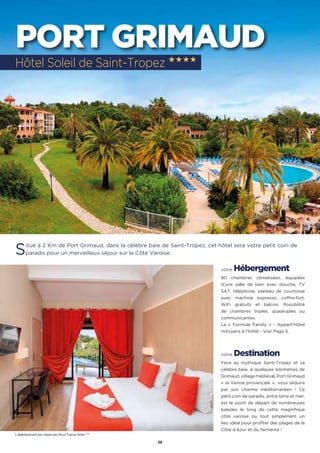 36
PORT GRIMAUD
Situé à 2 Km de Port Grimaud, dans la célèbre baie de Saint-Tropez, cet hôtel sera votre petit coin de
paradis pour un merveilleux séjour sur la Côte Varoise.
votre Hébergement
80 chambres climatisées, équipées
d’une salle de bain avec douche, TV
SAT, téléphone, plateau de courtoisie
avec machine expresso, coffre-fort,
WiFi gratuits et balcon. Possibilité
de chambres triples, quadruples ou
communicantes.
La « Formule Family » - Appart’Hôtel
mitoyens à l’hôtel - Voir Page 5.
votre Destination
Face au mythique Saint-Tropez et sa
célèbre baie, à quelques kilomètres de
Grimaud, village médiéval, Port Grimaud
«  la Venise provençale  »,  vous séduira
par son charme méditerranéen ! Ce
petit coin de paradis, entre terre et mer,
est le point de départ de nombreuses
balades le long de cette magnifique
côte varoise ou tout simplement un
lieu idéal pour profiter des plages de la
Côte d’Azur et du farniente !
Hôtel Soleil de Saint-Tropez ★★★★
L’établissement est classé par Atout France Hôtel ****
 