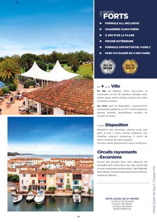 les + de la Ville
En mer les Bateaux Verts (excursions et
traversées), jet ski, ski nautique, plongée, voile,
pêche, kayak, permis bateau, location de voilier
et bateau à moteur…
Sur terre golf de Beauvallon, cyclotourisme,
randonnées pédestres ou VTT, centre équestre,
karting, bowling, discothèques, location de
scooter et motos…
à votre Disposition
Réception, bar, ascenseur, parking privé, golf
pitch  putt 7 trous, piscine extérieure non
chauffée, solarium, ping-pong, 2 courts de
tennis, location de vélos (payant).
Animaux admis gratuitement (sous conditions).
Circuits rayonnants
 Excursions
Accueil des groupes pour venir découvrir les
merveilles de la Côte d’Azur avec des circuits clés
en main comprenant la restauration : Saint Raphaël,
Nice, Menton, Cannes/Grasse, Bormes les Mimosas,
Hyères les Palmiers…
HôtelSoleildeSaint-Tropez★★★★
37
LES
POINTS
FORTS
FORMULE ALL INCLUSIVE
CHAMBRES CLIMATISÉES
À 300 M DE LA PLAGE
PISCINE EXTÉRIEURE
FORMULE APPART’HOTEL FAMILY
PARC PAYSAGER DE 4 HECTARES
ALL IN
GOLD
ALL IN
SILVER
HÔTEL SOLEIL DE ST-TROPEZ
Les Parcs de Grimaud
Chemin des Mûres
St-Pons Les Mûres
83310 GRIMAUD
 