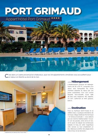 38
PORT GRIMAUD
C’est dans un cadre provençal et chaleureux, que nos 54 appartements climatisés vous accueillent pour
un séjour en liberté au bord de la mer.
votre Hébergement
L’établissement propose 54 héberge-
ments de 25 à 30 m2
, composés d’un
séjour avec banquettes lits, d’une
chambre (séparée du séjour par une
porte coulissante), d’un coin cuisine
équipée, lave-vaisselle, d’une salle
de bain avec baignoire, WC séparés,
TV SAT, coffre-fort et WiFi gratuits,
balcon.
votre Destination
Face au mythique Saint-Tropez et sa
célèbre baie, à quelques kilomètres de
Grimaud, village médiéval, Port Grimaud
« la Venise provençale  »,  vous séduira
par son charme méditerranéen ! Ce pe-
tit coin de paradis, entre terre et mer,
est le point de départ de nombreuses
balades le long de cette magnifique
côte varoise ou tout simplement un
lieu idéal pour profiter des plages de la
Côte d’Azur et du farniente !
Appart'Hôtel Port Grimaud ★★★★
L’établissement est classé par Atout France Hôtel ****
 