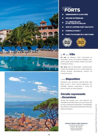 les + de la Ville
En mer les Bateaux Verts (excursions et
traversées), jet-ski, ski nautique, plongée, voile,
pêche, kayak, permis bateau, location de voilier
et bateau à moteur…
Sur terre golf de Beauvallon, cyclotourisme,
randonnées pédestres ou VTT, centre équestre,
karting, bowling, discothèques, location de
scooter et motos…
à votre Disposition
Réception, bar, ascenseur, parking privé, golf
pitch  putt 7 trous, piscine extérieure non
chauffée, solarium, ping-pong, 2 courts de
tennis, location de vélos (payant).
Circuits rayonnants
 Excursions
Accueil des groupes pour venir découvrir les
merveilles de la Côte d’Azur avec des circuits clés
en main comprenant la restauration : Saint Raphaël,
Nice, Menton, Cannes/Grasse, Bormes les Mimosas,
Hyères les Palmiers…
Appart'HôtelPortGrimaud★★★★
39
LES
POINTS
FORTS
HÉBERGEMENTS CLIMATISÉS
PISCINE EXTÉRIEURE
TV, LINGE DE LITS
ET DE TOILETTE INCLUS
WIFI ET COFFRE-FORT GRATUITS
FORMULE FAMILY
PARC PAYSAGER DE 4 HECTARES
ALL IN
GOLD
ALL IN
SILVER
APPART'HÔTEL PORT GRIMAUD
Les Parcs de Grimaud
Chemin des Mûres
St-Pons Les Mûres
83310 GRIMAUD
 