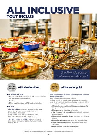 4
ALL INCLUSIVETOUT INCLUS
Une Formule qui met
tout le monde d’accord !
All inclusive silver
LA RESTAURATION
› Brunch en buffet varié jusqu’à 13h avec possibilité
de préparer son panier repas,
› Goûter,
› Dîner sous forme de buffet varié, vins inclus.
LE BAR
› De 10h à 22h vous aurez l’embarras du choix
parmi une grande variété de boissons
à déguster à discrétion.
(Coca, soda, sirop, eau, jus de fruits, bière,
vins, thé, café  chocolat chaud…).
› De 12h à 13h30 et 18h30 à 22h les boissons
alcoolisées (Anis, gin, vodka, rhum, vermouth,
whisky, kir…).
ALL IN
SILVER
All inclusive gold
Pour toujours plus de plaisir craquez pour la formule
All inclusive Gold !
Avec cette offre premium et unique,
profitez du All Inclusive Silver ainsi que d’une multi-
tude de prestations additionnelles qui rendront votre
expérience inoubliable…
› Affectation des meilleurs hébergements selon la
catégorie choisie,
› Champagne en chambre à l’arrivée,
› Bar Premium de 10h à 23h avec alcools premium
et champagne,
› Sélection de bouteille de vin à la carte lors de vos
dîners,
› Accueil privilégié sans attente dès votre arrivée,
› Dîner thématique pour les séjours de deux nuits
minimum,
› Accès piscine à des horaires dédiés.
ALL IN
GOLD
L’abus d’alcool est dangereux pour la santé, à consommer avec modération.
 